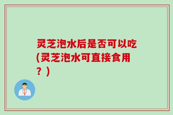 灵芝泡水后是否可以吃(灵芝泡水可直接食用？)
