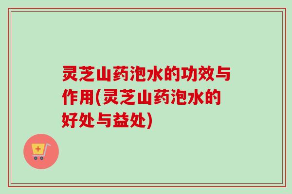 灵芝山药泡水的功效与作用(灵芝山药泡水的好处与益处)
