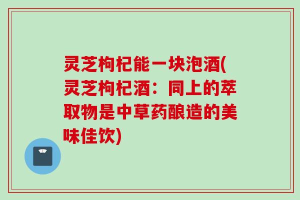 灵芝枸杞能一块泡酒(灵芝枸杞酒：同上的萃取物是中草药酿造的美味佳饮)
