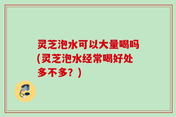 灵芝泡水可以大量喝吗(灵芝泡水经常喝好处多不多？)