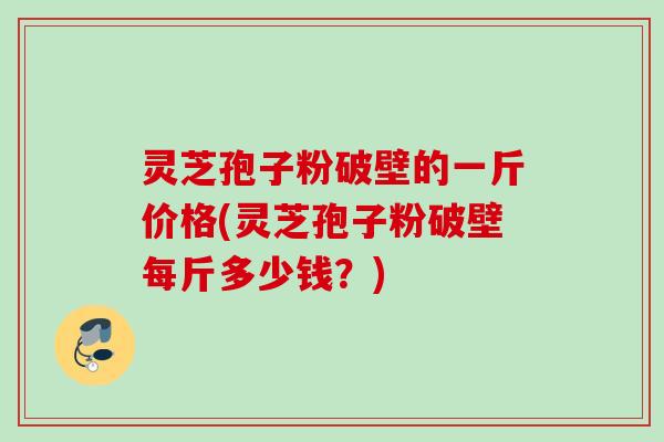 灵芝孢子粉破壁的一斤价格(灵芝孢子粉破壁每斤多少钱？)