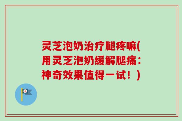 灵芝泡奶治疗腿疼嘛(用灵芝泡奶缓解腿痛：神奇效果值得一试！)
