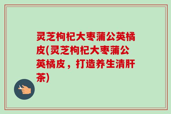 灵芝枸杞大枣蒲公英橘皮(灵芝枸杞大枣蒲公英橘皮，打造养生清茶)