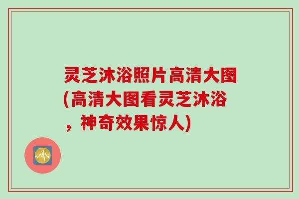 灵芝沐浴照片高清大图(高清大图看灵芝沐浴，神奇效果惊人)