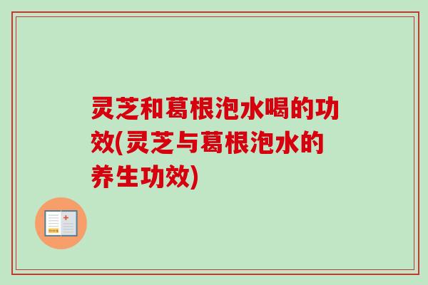 灵芝和葛根泡水喝的功效(灵芝与葛根泡水的养生功效)
