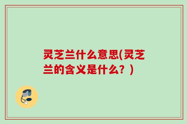 灵芝兰什么意思(灵芝兰的含义是什么？)