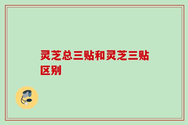 灵芝总三贴和灵芝三贴区别