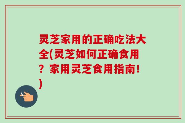 灵芝家用的正确吃法大全(灵芝如何正确食用？家用灵芝食用指南！)