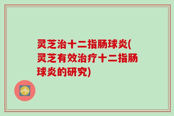 灵芝治十二指肠球炎(灵芝有效治疗十二指肠球炎的研究)