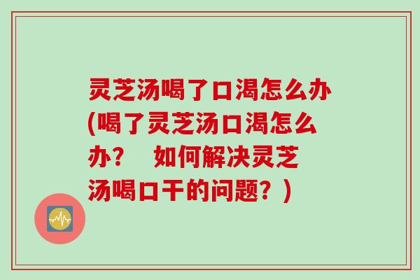 灵芝汤喝了口渴怎么办(喝了灵芝汤口渴怎么办？  如何解决灵芝汤喝口干的问题？)