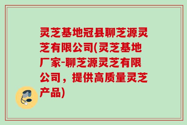 灵芝基地冠县聊芝源灵芝有限公司(灵芝基地厂家-聊芝源灵芝有限公司，提供高质量灵芝产品)