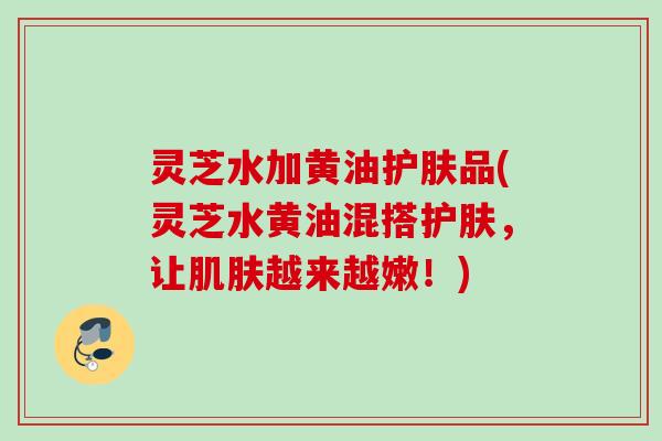 灵芝水加黄油护肤品(灵芝水黄油混搭护肤，让越来越嫩！)