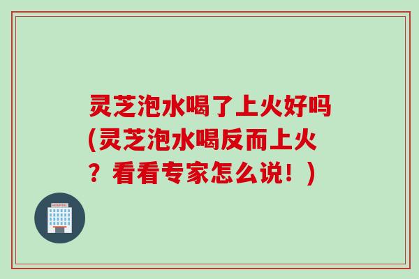 灵芝泡水喝了上火好吗(灵芝泡水喝反而上火？看看专家怎么说！)