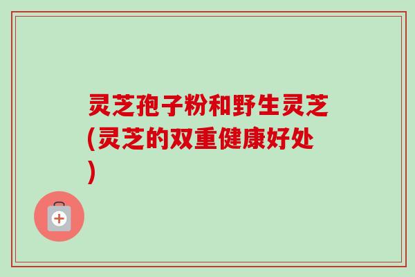 灵芝孢子粉和野生灵芝(灵芝的双重健康好处)