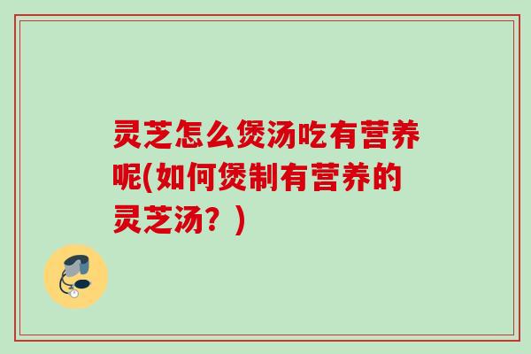灵芝怎么煲汤吃有营养呢(如何煲制有营养的灵芝汤？)