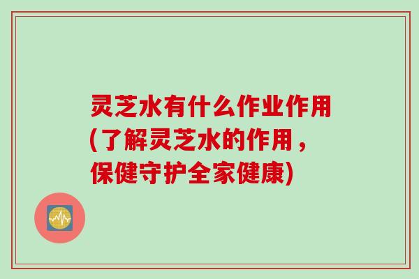 灵芝水有什么作业作用(了解灵芝水的作用，保健守护全家健康)