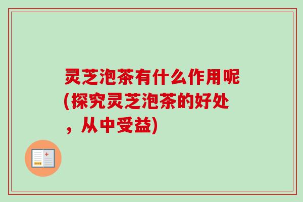 灵芝泡茶有什么作用呢(探究灵芝泡茶的好处，从中受益)