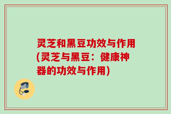 灵芝和黑豆功效与作用(灵芝与黑豆：健康神器的功效与作用)