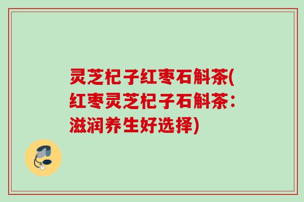 灵芝杞子红枣石斛茶(红枣灵芝杞子石斛茶：滋润养生好选择)