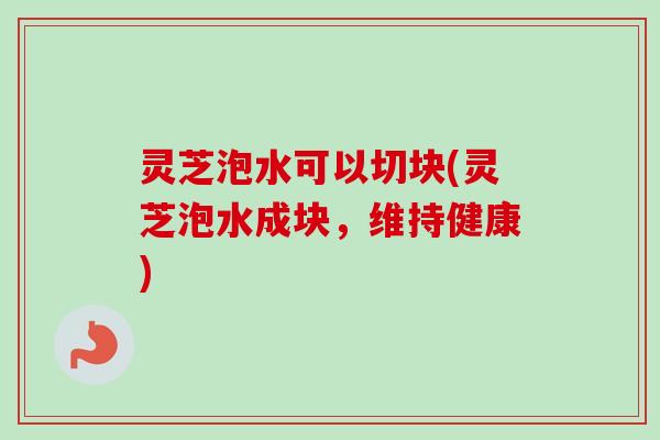 灵芝泡水可以切块(灵芝泡水成块，维持健康)