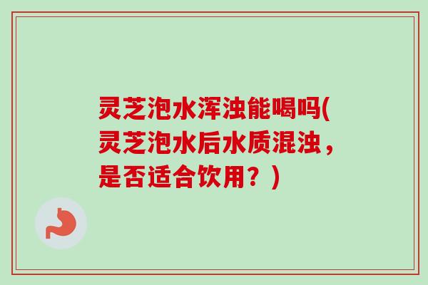 灵芝泡水浑浊能喝吗(灵芝泡水后水质混浊，是否适合饮用？)