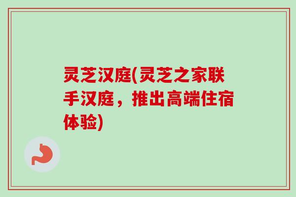 灵芝汉庭(灵芝之家联手汉庭，推出高端住宿体验)