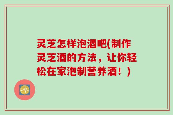 灵芝怎样泡酒吧(制作灵芝酒的方法,让你轻松在家泡制营养酒!) 灵芝怎样泡酒吧(制作灵芝酒的方法,让你轻松在家泡制营养酒!)