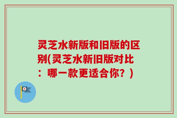 灵芝水新版和旧版的区别(灵芝水新旧版对比：哪一款更适合你？)