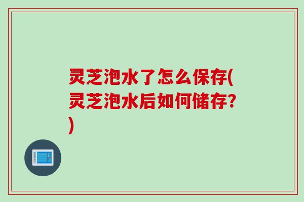 灵芝泡水了怎么保存(灵芝泡水后如何储存？)