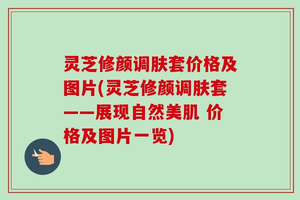 灵芝修颜调肤套价格及图片(灵芝修颜调肤套——展现自然美肌 价格及图片一览)