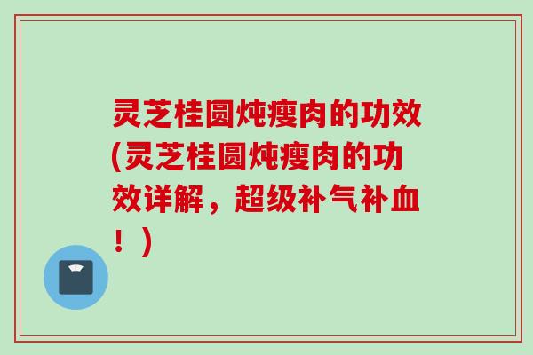 灵芝桂圆炖瘦肉的功效(灵芝桂圆炖瘦肉的功效详解，超级补气补血！)