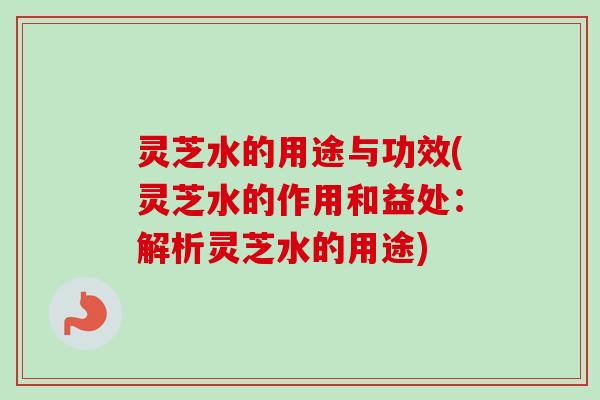灵芝水的用途与功效(灵芝水的作用和益处：解析灵芝水的用途)