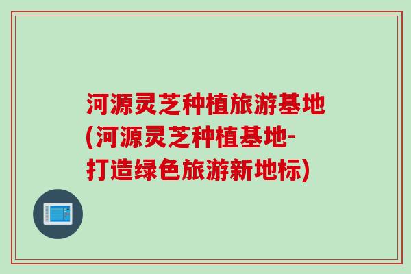 河源灵芝种植旅游基地(河源灵芝种植基地-打造绿色旅游新地标)