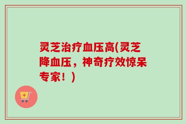 灵芝高(灵芝降,神奇疗效惊呆专家!) 灵芝高(灵芝降,神奇疗效惊呆专家!)