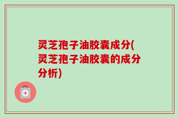 灵芝孢子油胶囊成分(灵芝孢子油胶囊的成分分析) 灵芝孢子油胶囊成分(灵芝孢子油胶囊的成分分析)