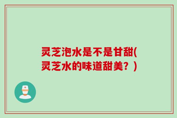 灵芝泡水是不是甘甜(灵芝水的味道甜美？)