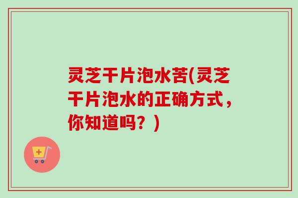 灵芝干片泡水苦(灵芝干片泡水的正确方式，你知道吗？)