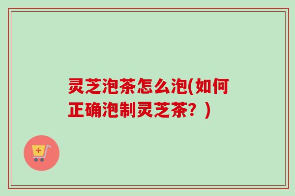 灵芝泡茶怎么泡(如何正确泡制灵芝茶？)
