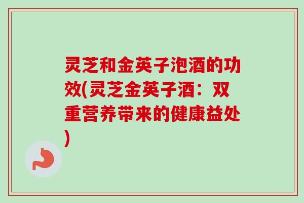 灵芝和金英子泡酒的功效(灵芝金英子酒：双重营养带来的健康益处)