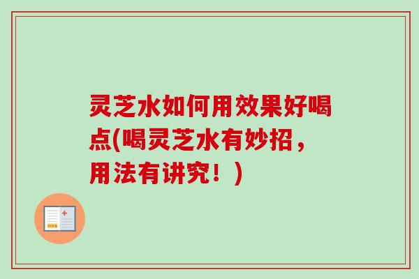 灵芝水如何用效果好喝点(喝灵芝水有妙招，用法有讲究！)