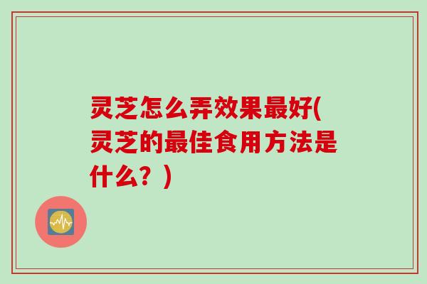 灵芝怎么弄效果好(灵芝的佳食用方法是什么？)