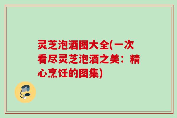 灵芝泡酒图大全(一次看尽灵芝泡酒之美：精心烹饪的图集)