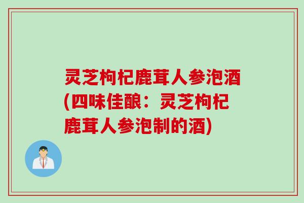 灵芝枸杞鹿茸人参泡酒(四味佳酿：灵芝枸杞鹿茸人参泡制的酒)