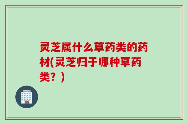 灵芝属什么草药类的药材(灵芝归于哪种草药类？)