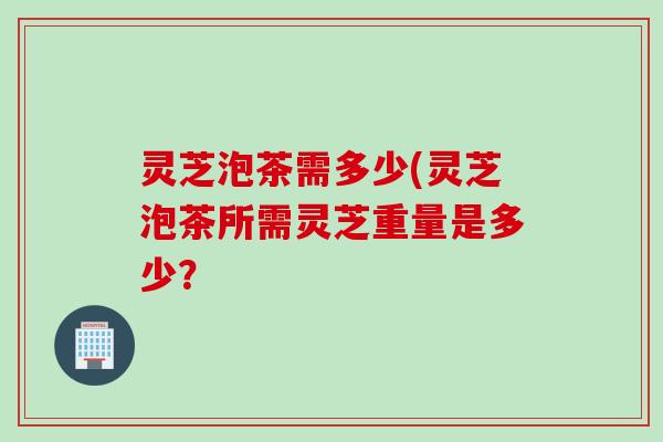 灵芝泡茶需多少(灵芝泡茶所需灵芝重量是多少？
