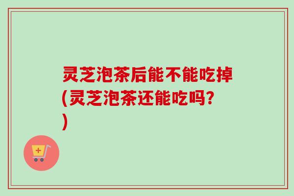 灵芝泡茶后能不能吃掉(灵芝泡茶还能吃吗？)
