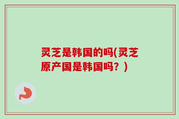 灵芝是韩国的吗(灵芝原产国是韩国吗？)