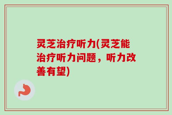 灵芝听力(灵芝能听力问题，听力改善有望)