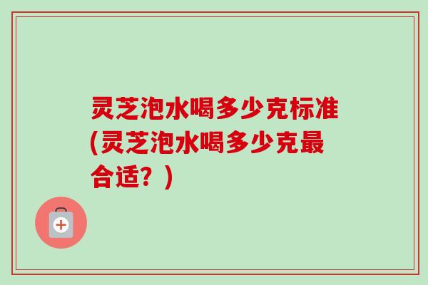 灵芝泡水喝多少克标准(灵芝泡水喝多少克最合适？)