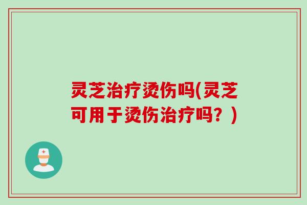 灵芝烫伤吗(灵芝可用于烫伤吗？)